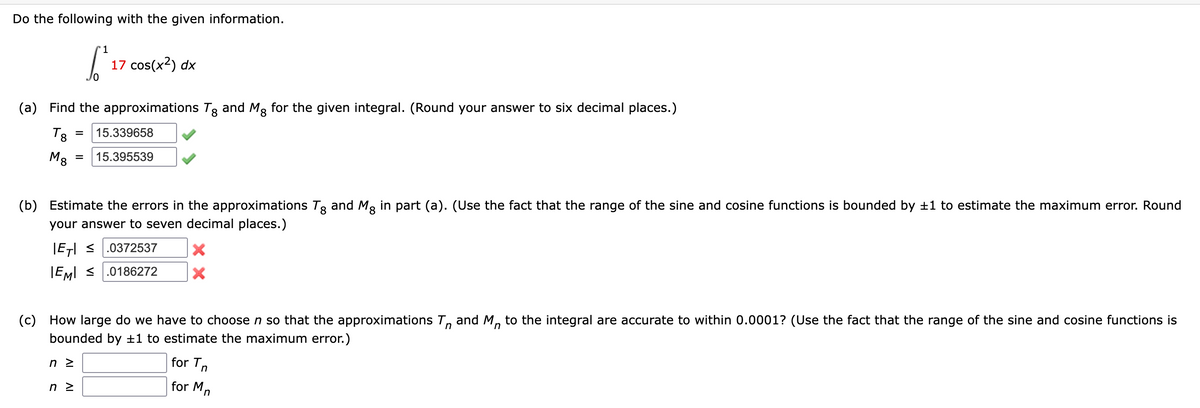 Do the following with the given information.
1
S 17 cos(x²) dx
(a) Find the approximations Tg and Mg for the given integral. (Round your answer to six decimal places.)
T8
M8
= 15.339658
(b) Estimate the errors in the approximations Tg and Må in part (a). (Use the fact that the range of the sine and cosine functions is bounded by ±1 to estimate the maximum error. Round
your answer to seven decimal places.)
8
|ET| ≤ .0372537
IEMI ≤ .0186272
nz
= 15.395539
n z
(c) How large do we have to choose n so that the approximations T and Mn to the integral are accurate to within 0.0001? (Use the fact that the range of the sine and cosine functions is
bounded by ±1 to estimate the maximum error.)
X
X
for T
for Mn