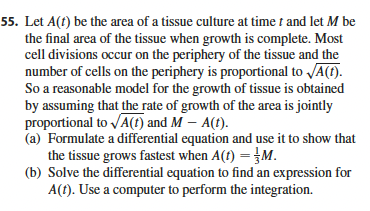 55. Let A(t) be the area of a tissue culture at time t and let M be
the final area of the tissue when growth is complete. Most
cell divisions occur on the periphery of the tissue and the
number of cells on the periphery is proportional to √A(t).
So a reasonable model for the growth of tissue is obtained
by assuming that the rate of growth of the area is jointly
proportional to √√A(t) and M - A(t).
(a) Formulate a differential equation and use it to show that
the tissue grows fastest when A(t) = M.
(b) Solve the differential equation to find an expression for
A(t). Use a computer to perform the integration.