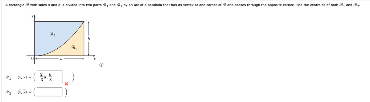 A rectangle R with sides a and b is divided into two parts R1 and R2 by an arc of a parabola that has its vertex at one corner of R and passes through the opposite corner. Find the centroids of both R 1 and R2.
У
R₂
R₁
b
R2
(x, y)
=
(x,y) =
63
b
23