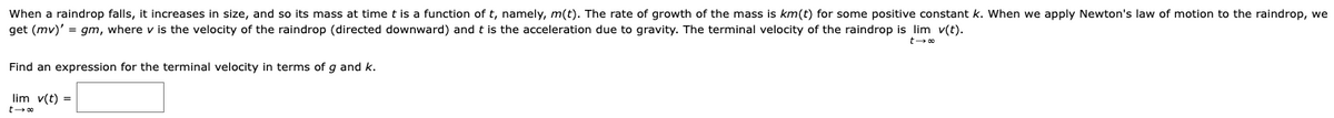 When a raindrop falls, it increases in size, and so its mass at time t is a function of t, namely, m(t). The rate of growth of the mass is km(t) for some positive constant k. When we apply Newton's law of motion to the raindrop, we
get (mv)'=gm, where v is the velocity of the raindrop (directed downward) and t is the acceleration due to gravity. The terminal velocity of the raindrop is lim v(t).
Find an expression for the terminal velocity in terms of g and k.
t→ ∞
lim v(t) =
t→ ∞