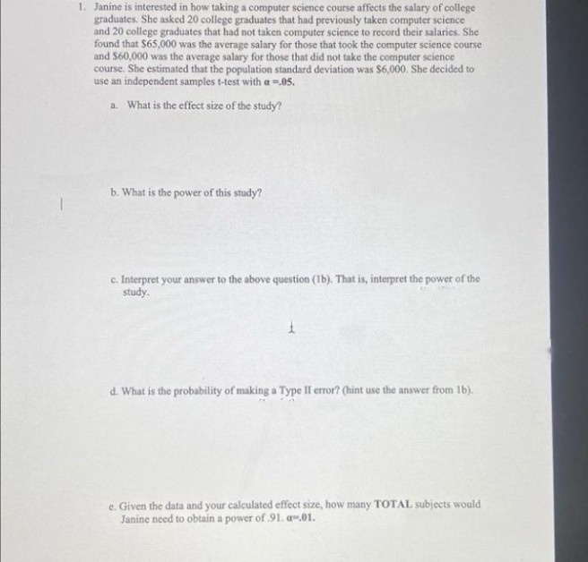 1. Janine is interested in how taking a computer science course affects the salary of college
graduates. She asked 20 college graduates that had previously taken computer science
and 20 college graduates that had not taken computer science to record their salaries. She
found that $65,000 was the average salary for those that took the computer science course
and S60,000 was the average salary for those that did not take the computer science
course. She estimated that the population standard deviation was $6,000. She decided to
use an independent samples t-test with a =.05.
a What is the effect size of the study?
b. What is the power of this study?
c. Interpret your answer to the above question (1b). That is, interpret the power of the
study.
d. What is the probability of making a Type II error? (hint use the answer from 1b).
e. Given the data and your calculated effect size, how many TOTAL subjects would
Janine need to obtain a power of 91. a-01.
