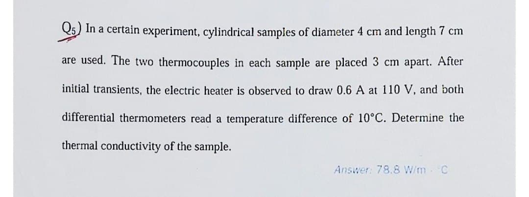 Q5) In a certain experiment, cylindrical samples of diameter 4 cm and length 7 cm
are used. The two thermocouples in each sample are placed 3 cm apart. After
initial transients, the electric heater is observed to draw 0.6 A at 110 V, and both
differential thermometers read a temperature difference of 10°C. Determine the
thermal conductivity of the sample.
Answer: 78.8 W/m °C