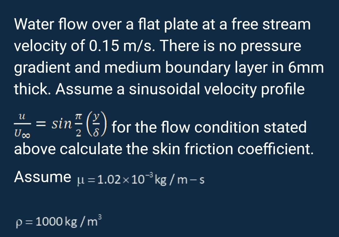 Water flow over a flat plate at a free stream
velocity of 0.15 m/s. There is no pressure
gradient and medium boundary layer in 6mm
thick. Assume a sinusoidal velocity profile
U
= sin() for the flow condition stated
U∞o
above calculate the skin friction coefficient.
Assume u=1.02×10 kg/m-s
p = 1000 kg/m²³