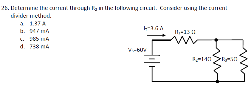 26. Determine the current through R₂ in the following circuit. Consider using the current
divider method.
a. 1.37 A
b. 947 mA
c. 985 mA
d. 738 mA
IT=3.6 A
Vs=60V
L
R₁-13 Q
i
R₂=140
R3=50