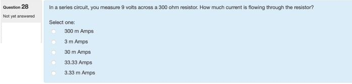 Question 28
Not yet answered
In a series circuit, you measure 9 volts across a 300 ohm resistor. How much current is flowing through the resistor?
Select one:
300 m Amps
3 m Amps
30 m Amps
33.33 Amps
3.33 m Amps