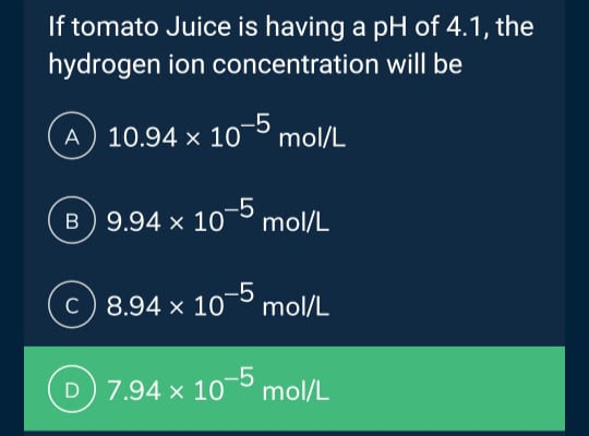 If tomato Juice is having a pH of 4.1, the
hydrogen ion concentration
will be
A 10.94 x 10-5 mol/L
B 9.94 x 10-5 mol/L
8.94 x 10-5 mol/L
D 7.94 x 10-5 mol/L
c)