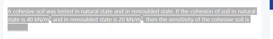 A cohesive soil was tested in natural state and in remoulded state. If the cohesion of soil in natural
state is 40 kN/m² and in remoulded state is 20 kN/m², then the sensitivity of the cohesive soil is