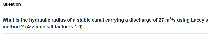 Question
What is the hydraulic radius of a stable canal carrying a discharge of 27 m³/s using Lacey's
method ? (Assume silt factor is 1.0)