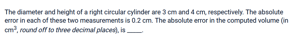 The diameter and height of a right circular cylinder are 3 cm and 4 cm, respectively. The absolute
error in each of these two measurements is 0.2 cm. The absolute error in the computed volume (in
cm³, round off to three decimal places), is