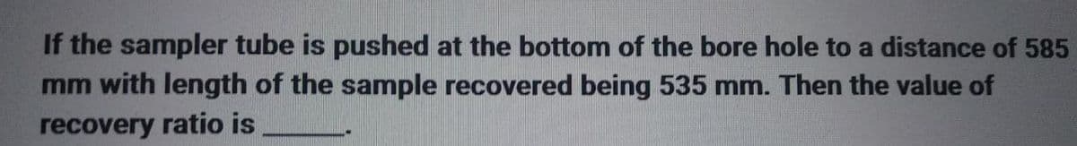 If the sampler tube is pushed at the bottom of the bore hole to a distance of 585
mm with length of the sample recovered being 535 mm. Then the value of
recovery ratio is