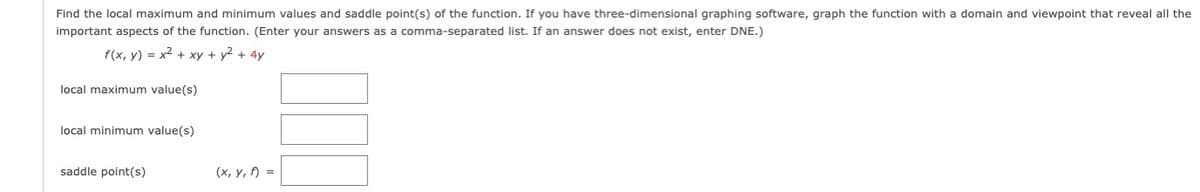 Find the local maximum and minimum values and saddle point(s) of the function. If you have three-dimensional graphing software, graph the function with a domain and viewpoint that reveal all the
important aspects of the function. (Enter your answers as a comma-separated list. If an answer does not exist, enter DNE.)
f(x, y) = x2 + xy + y2 + 4y
local maximum value(s)
local minimum value(s)
saddle point(s)
(x, y, ) =
