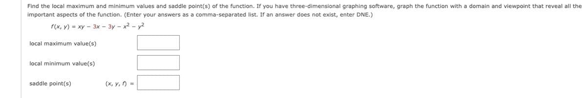 Find the local maximum and minimum values and saddle point(s) of the function. If you have three-dimensional graphing software, graph the function with a domain and viewpoint that reveal all the
important aspects of the function. (Enter your answers as a comma-separated list. If an answer does not exist, enter DNE.)
f (x, у) %3D ху — 3х-Зу-х2 -у2
local maximum value(s)
local minimum value(s)
saddle point(s)
(х, у, 0) %3D
