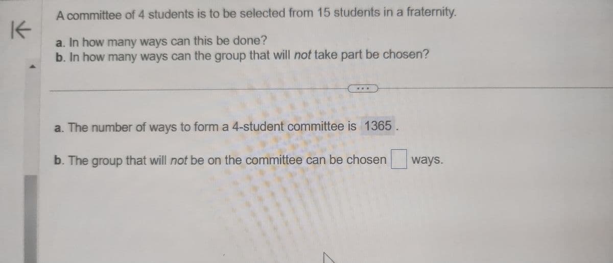 K
A committee of 4 students is to be selected from 15 students in a fraternity.
a. In how many ways can this be done?
b. In how many ways can the group that will not take part be chosen?
a. The number of ways to form a 4-student committee is 1365
b. The group that will not be on the committee can be chosen ways.