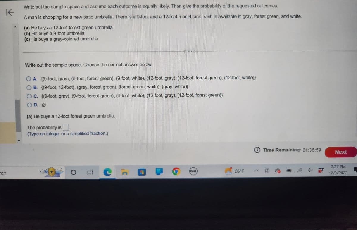 K
rch
Write out the sample space and assume each outcome is equally likely. Then give the probability of the requested outcomes.
A man is shopping for a new patio umbrella. There is a 9-foot and a 12-foot model, and each is available in gray, forest green, and white.
(a) He buys a 12-foot forest green umbrella.
(b) He buys a 9-foot umbrella.
(c) He buys a gray-colored umbrella.
Write out the sample space. Choose the correct answer below.
OA. {(9-foot, gray), (9-foot, forest green), (9-foot, white), (12-foot, gray), (12-foot, forest green), (12-foot, white)}
OB. {(9-foot, 12-foot), (gray, forest green), (forest green, white), (gray, white)}
OC. {(9-foot, gray), (9-foot, forest green), (9-foot, white), (12-foot, gray), (12-foot, forest green)}
OD. Ø
(a) He buys a 12-foot forest green umbrella.
The probability is
(Type an integer or a simplified fraction.)
O t
...
er
(DELL)
Time Remaining: 01:36:59
66°F @
3
Next
2:27 PM
12/3/2022