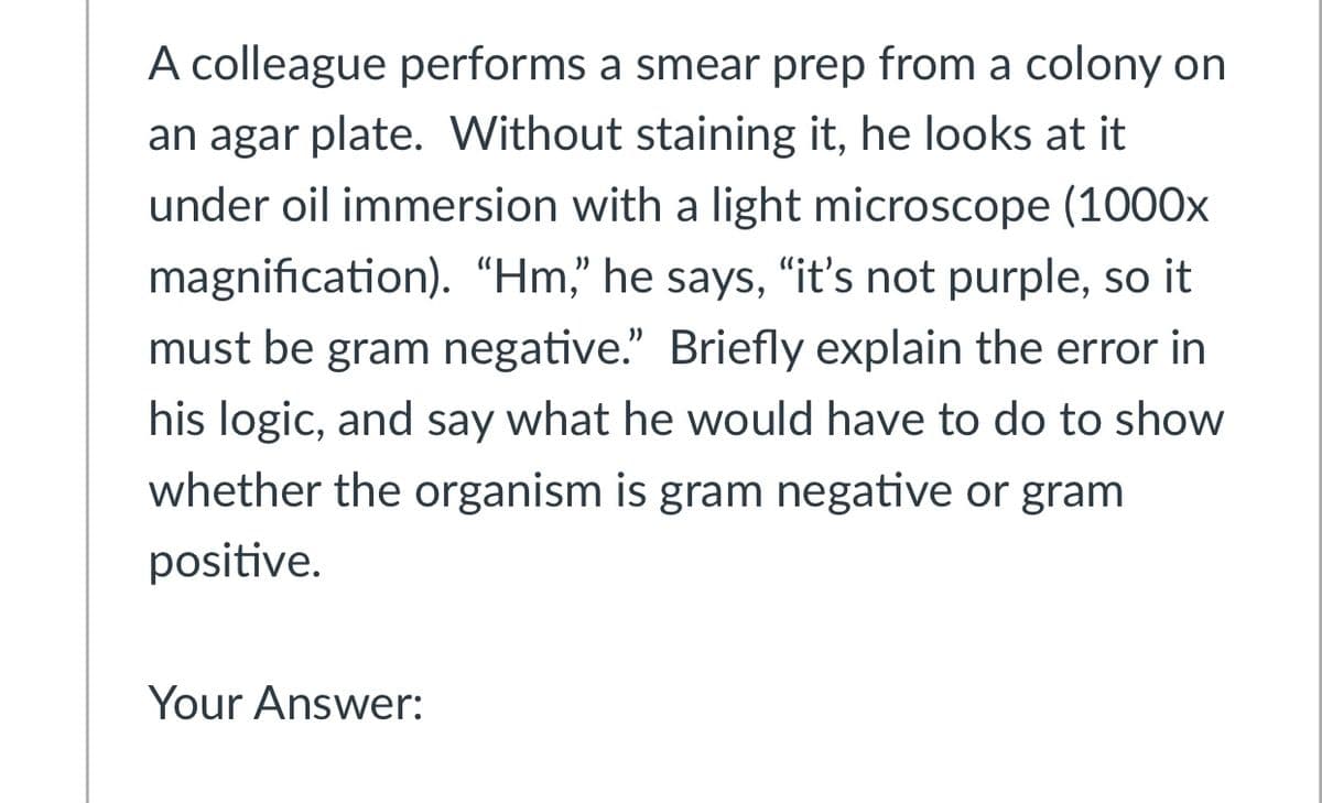 A colleague performs a smear prep from a colony on
an agar plate. Without staining it, he looks at it
under oil immersion with a light microscope (1000x
magnification). “Hm," he says, "it's not purple, so it
must be gram negative." Briefly explain the error in
his logic, and say what he would have to do to show
whether the organism is gram negative or gram
positive.
Your Answer:
