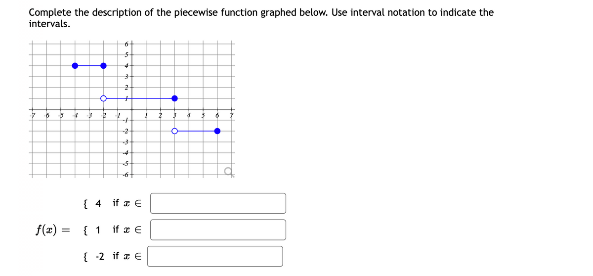 Complete the description of the piecewise function graphed below. Use interval notation to indicate the
intervals.
61
5-
4
-7
-6
-5
-4
-3
-2
2
4
5
6
-2
-4
-5
-6+
{ 4 if x E
f(x) =
{ 1 if x E
{ -2 if x E
