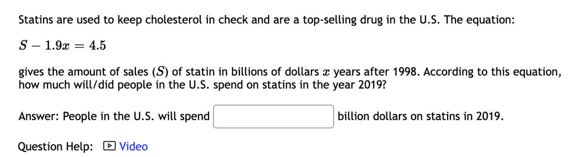 Statins are used to keep cholesterol in check and are a top-selling drug in the U.S. The equation:
S – 1.9x :
4.5
gives the amount of sales (S) of statin in billions of dollars x years after 1998. According to this equation,
how much will/did people in the U.S. spend on statins in the year 2019?
Answer: People in the U.S. will spend
billion dollars on statins in 2019.
Question Help: D Video
