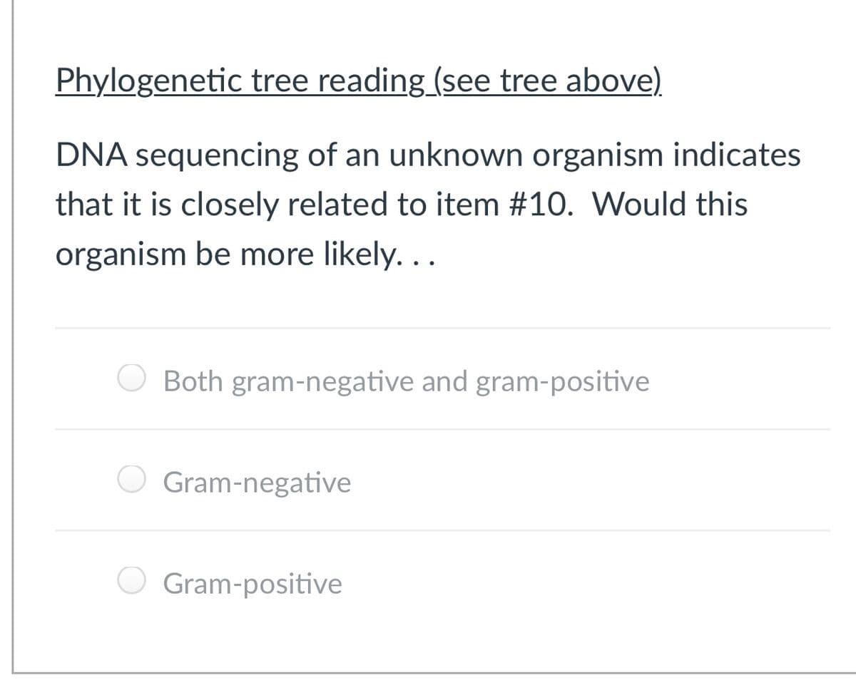 Phylogenetic tree reading (see tree above)
DNA sequencing of an unknown organism indicates
that it is closely related to item #10. Would this
organism be more likely. ..
Both gram-negative and gram-positive
Gram-negative
Gram-positive
