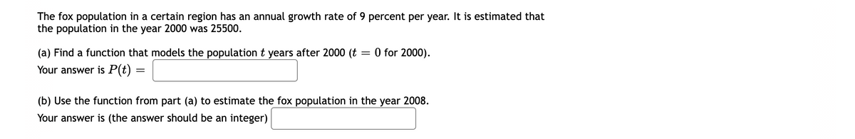 The fox population in a certain region has an annual growth rate of 9 percent per year. It is estimated that
the population in the year 2000 was 25500.
0 for 2000).
(a) Find a function that models the population t years after 2000 (t
Your answer is P(t) =
(b) Use the function from part (a) to estimate the fox population in the year 2008.
Your answer is (the answer should be an integer)