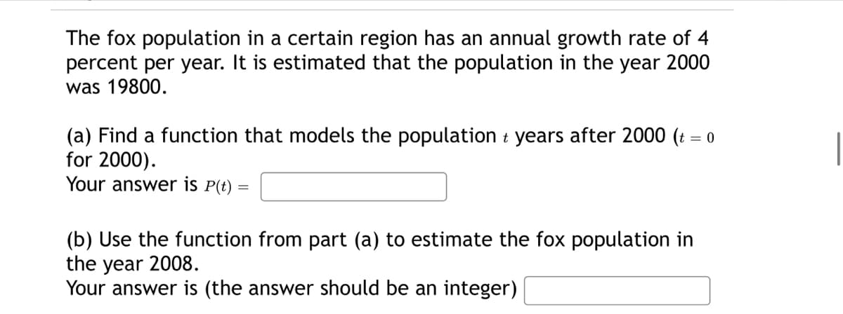 The fox population in a certain region has an annual growth rate of 4
percent per year. It is estimated that the population in the year 2000
was 19800.
(a) Find a function that models the population t years after 2000 (t = 0
for 2000).
Your answer is P(t) =
=
(b) Use the function from part (a) to estimate the fox population in
the year 2008.
Your answer is (the answer should be an integer)