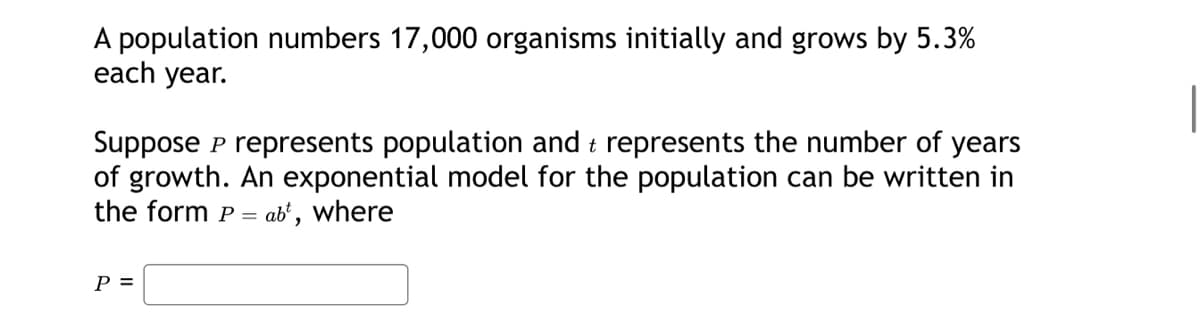 A population numbers 17,000 organisms initially and grows by 5.3%
each year.
Suppose P represents population and t represents the number of years
of growth. An exponential model for the population can be written in
the form P = abt, where
P =