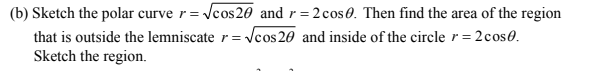 (b) Sketch the polar curve r= Vcos260 and r=2 cos0. Then find the area of the region
that is outside the lemniscate r= Vcos 20 and inside of the circle r=2cos0.
Sketch the region.
