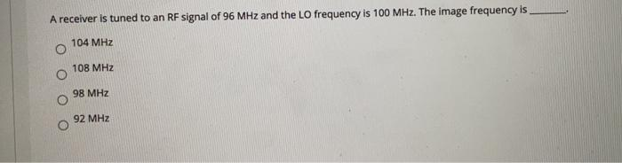 A receiver is tuned to an RF signal of 96 MHz and the LO frequency is 100 MHz. The image frequency is
104 MHz
108 MHz
98 MHz
92 MHz