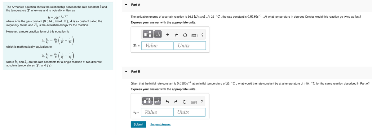 Part A
The Arrhenius equation shows the relationship between the rate constant k and
the temperature T in kelvins and is typically written as
The activation energy of a certain reaction is 36.3 kJ/mol . At 22 °C , the rate constant is 0.0180s¬1 . At what temperature in degrees Celsius would this reaction go twice as fast?
k = Ae-Ea/RT
where R is the gas constant (8.314 J/mol · K), A is a constant called the
frequency factor, and Ea is the activation energy for the reaction.
Express your answer with the appropriate units.
However, a more practical form of this equation is
HA
?
In=( -)
k2
k1
Ea
1
1
R
T
T,
which is mathmatically equivalent to
T, =
Value
Units
k1
E.
In
k2
T
T
R
where ki and k2 are the rate constants for a single reaction at two different
absolute temperatures (T1 and T2 ).
Part B
Given that the initial rate constant is 0.0180s- at an initial temperature of 22 °C, what would the rate constant be at a temperature of 140. °C for the same reaction described in Part A?
Express your answer with the appropriate units.
?
k2 =
Value
Units
Submit
Request Answer
