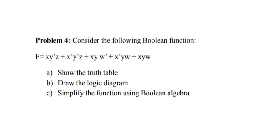 Problem 4: Consider the following Boolean function:
F= xy'z + x'y'z+ xy w’ + x'yw + xyw
a) Show the truth table
b) Draw the logic diagram
c) Simplify the function using Boolean algebra
