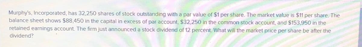 Murphy's, Incorporated, has 32,250 shares of stock outstanding with a par value of $1 per share. The market value is $11 per share. The
balance sheet shows $88,450 in the capital in excess of par account, $32,250 in the common stock account, and $153,950 in the
retained earnings account. The firm just announced a stock dividend of 12 percent. What will the market price per share be after the
dividend?