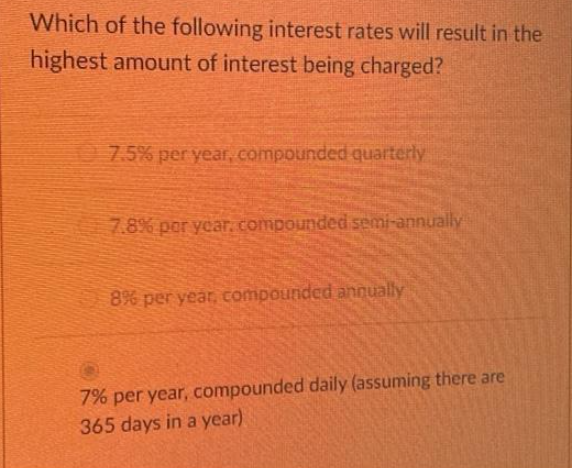 Which of the following interest rates will result in the
highest amount of interest being charged?
7.5% per year, compounded quarterly
7.8% per year. compounded semi-annually
8% per year, compounded annually
7% per year, compounded daily (assuming there are
365 days in a year)