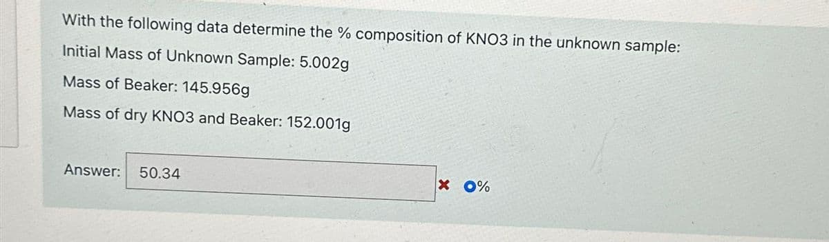 With the following data determine the % composition of KNO3 in the unknown sample:
Initial Mass of Unknown Sample: 5.002g
Mass of Beaker: 145.956g
Mass of dry KNO3 and Beaker: 152.001g
Answer: 50.34
X 0%