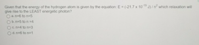 Given that the energy of the hydrogen atom is given by the equation: E = (-21.7 x 10 19 J)/n² which relaxation will
give rise to the LEAST energetic photon?
a. n-6 to n=5
O b. n=5 to n =4
Ocn=4 to n=3
O d. n=6 to n=1