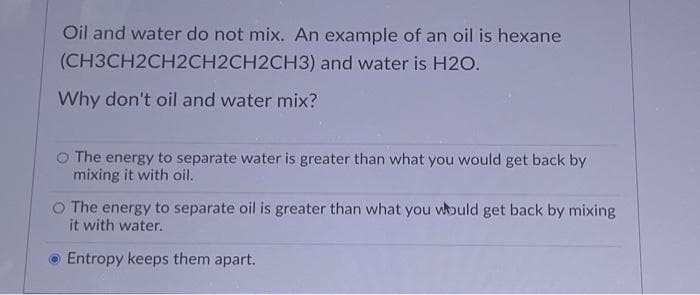 Oil and water do not mix. An example of an oil is hexane
(CH3CH2CH2CH2CH2CH3) and water is H2O.
Why don't oil and water mix?
O The energy to separate water is greater than what you would get back by
mixing it with oil.
O The energy to separate oil is greater than what you would get back by mixing.
it with water.
Entropy keeps them apart.