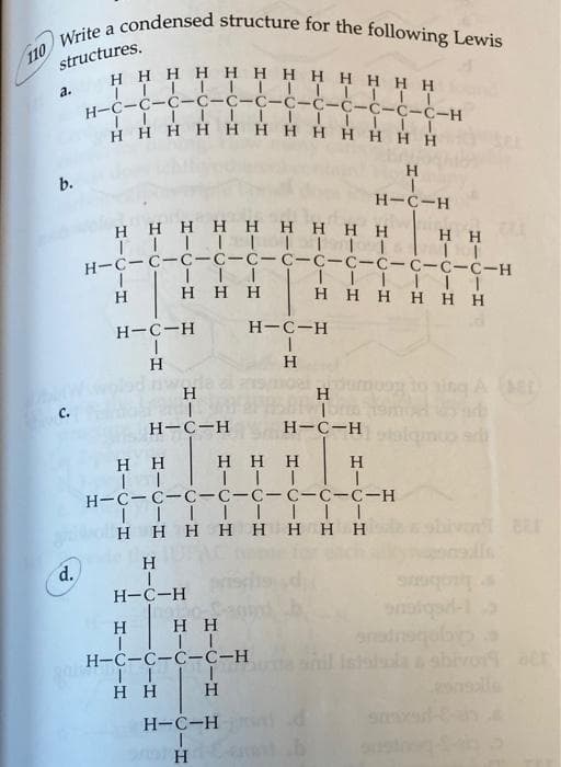 structures.
Write a condensed structure for the following Lewis
Η Η Η Η Η Η Η Η Η Η Η Η
|||||||||||II
H=C=C=C=C=C=C=C=C=C=C=C-C-H
IIIIIIII
Η Η Η Η Η Η Η Η Η Η Η Η
110
το
b.
d.
Η Η Η Η Η Η Η Η Η
ΤΤΤΤΙΤΤΤΤ
H=C=C=C=C=C=C=C=C=C-C-C-C-H
|
Η
1
H=C-H
|
H
Η Η Η
Η Η
II
H
|
Η
|
H=C-H
Η Η
ΤΙ
H=C=C-C-C-H
ΓΙ I
Η
Η Η
Η Η Η
Τ..
H=C-H
Η
H=C-H
|
ΤΗ
Η
|
H=C-H
Η
H=C-H
Τ.....
Η Η Η Η Η Η
H-C-C-C-C-C-C-C-C-H
ΤΤΤΙ....
Η Η Η Η Η Η Η Η
Η
H-C-H
Η
Η Η
ΤΤ
ΜΙΑ
στο
snadnoqolbypa
shivor acr