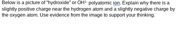 Below is a picture of "hydroxide" or OH² polyatomic ion. Explain why there is a
slightly positive charge near the hydrogen atom and a slightly negative charge by
the oxygen atom. Use evidence from the image to support your thinking.
