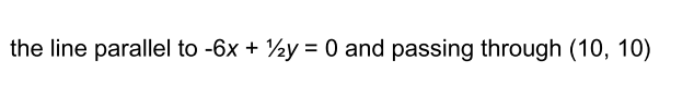 the line parallel to -6x + ½y = 0 and passing through (10, 10)
