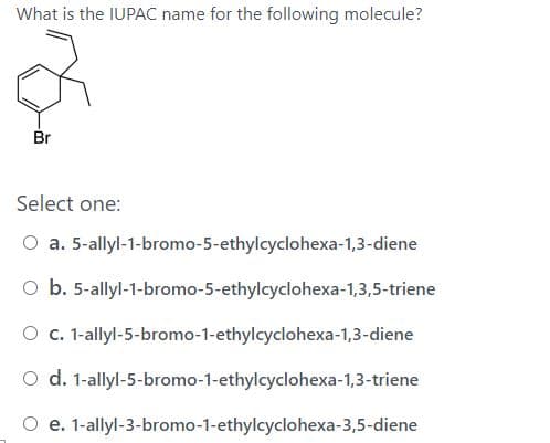 What is the IUPAC name for the following molecule?
Br
Select one:
O a. 5-allyl-1-bromo-5-ethylcyclohexa-1,3-diene
O b. 5-allyl-1-bromo-5-ethylcyclohexa-1,3,5-triene
O c. 1-allyl-5-bromo-1-ethylcyclohexa-1,3-diene
O d. 1-allyl-5-bromo-1-ethylcyclohexa-1,3-triene
O e. 1-allyl-3-bromo-1-ethylcyclohexa-3,5-diene
