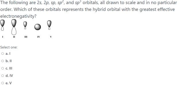 The following are 2s, 2p, sp, sp?, and sp orbitals, all drawn to scale and in no particular
order. Which of these orbitals represents the hybrid orbital with the greatest effective
electronegativity?
II
IV
Select one:
O a. I
O b. I
o . II
O d. IV
O e. V
