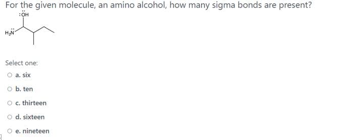 For the given molecule, an amino alcohol, how many sigma bonds are present?
Select one:
O a. six
O b. ten
O. thirteen
O d. sixteen
O e. nineteen
