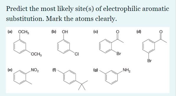 Predict the most likely site(s) of electrophilic aromatic
substitution. Mark the atoms clearly.
(a) OCH,
(b) OH
(c)
(d)
OCH
CI
Br
Br
(e)
NO2
(f)
(g)
NH2
