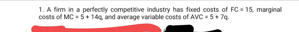 1. A firm in a perfectly competitive industry has fixed costs of FC = 15, marginal
costs of MC = 5+ 14q, and average variable costs of AVC = 5 + 7q.
