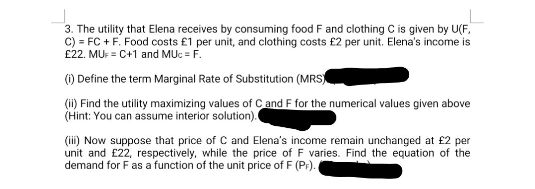 3. The utility that Elena receives by consuming food F and clothing C is given by U(F,
C) = FC + F. Food costs £1 per unit, and clothing costs £2 per unit. Elena's income is
£22. MUF = C+1 and MUc = F.
(i) Define the term Marginal Rate of Substitution (MRS)
(ii) Find the utility maximizing values of C and F for the numerical values given above
(Hint: You can assume interior solution).
(iii) Now suppose that price of C and Elena's income remain unchanged at £2 per
unit and £22, respectively, while the price of F varies. Find the equation of the
demand for F as a function of the unit price of F (PF).
