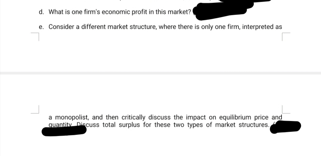 d. What is one firm's economic profit in this market?
e. Consider a different market structure, where there is only one firm, interpreted as
a monopolist, and then critically discuss the impact on equilibrium price and
quantity Discuss total surplus for these two types of market structures.,
