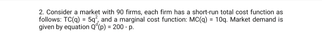 2. Consider a market with 90 firms, each firm has a short-run total cost function as
follows: TC(q) = 5q², and a marginal cost function: MC(q) = 10q. Market demand is
given by equation Q“(p) = 200 - p.
