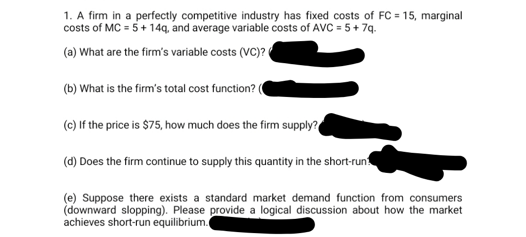 1. A firm in a perfectly competitive industry has fixed costs of FC = 15, marginal
costs of MC = 5 + 14g, and average variable costs of AVC = 5 + 7q.
(a) What are the firm's variable costs (VC)?
(b) What is the firm's total cost function?
(c) If the price is $75, how much does the firm supply?
(d) Does the firm continue to supply this quantity in the short-run?
(e) Suppose there exists a standard market demand function from consumers
(downward slopping). Please provide a logical discussion about how the market
achieves short-run equilibrium.
