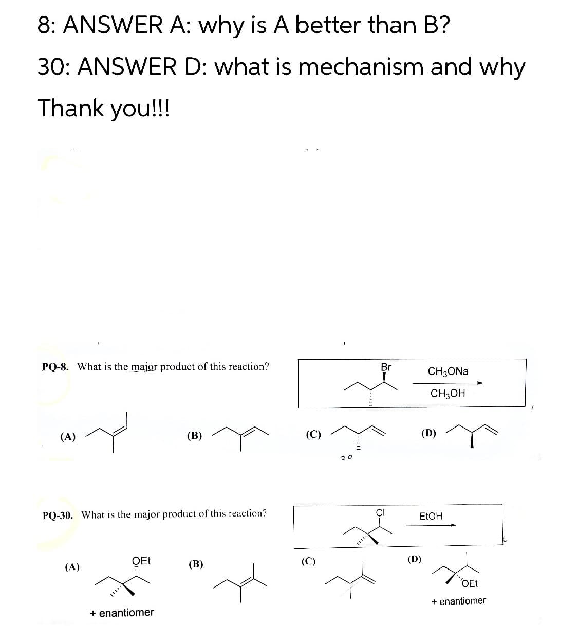 8: ANSWER A: why is A better than B?
30: ANSWER D: what is mechanism and why
Thank you!!!
PQ-8. What is the major product of this reaction?
Br
CH3ONA
CH3OH
(A)
(В)
(C)
(D)
20
PQ-30. What is the major product of this reaction?
ELOH
OEt
(В)
(C)
(D)
(A)
"OEt
+ enantiomer
+ enantiomer
