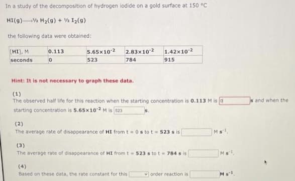 In a study of the decomposition of hydrogen iodide on a gold surface at 150 °C
HI(g)Va H2(9) + % I2(9)
the following data were obtained:
(HI), M
5.65x102 2.83x10 2
1.42x10 2
0.113
seconds
523
784
915
Hint: It is not necessary to graph these data.
(1)
The observed half life for this reaction when the starting concentration is 0.113 M is a
and when the
starting concentration is 5.65x102 M is s23
(2)
The average rate of disappearance of HI from t0s to t 523 s is
Ms,
(3)
The average rate of disappearance of HI from t- 523 s to t- 784 s is
Ms
(4)
Based on these data, the rate constant for this
order reaction is
Ms1
