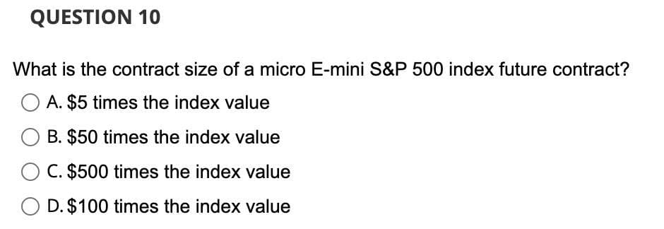 QUESTION 10
What is the contract size of a micro E-mini S&P 500 index future contract?
A. $5 times the index value
B. $50 times the index value
C. $500 times the index value
D. $100 times the index value