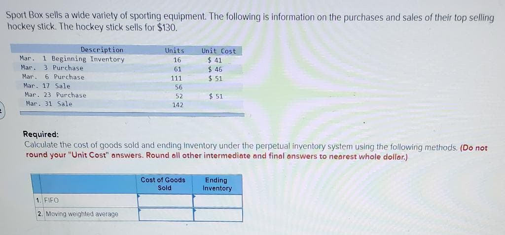 Sport Box sells a wide variety of sporting equipment. The following is information on the purchases and sales of their top selling
hockey stick. The hockey stick sells for $130.
Description
Mar. 1 Beginning Inventory
3 Purchase
Mar.
Mar. 6 Purchase
Mar. 17 Sale
Mar. 23 Purchase
Mar. 31 Sale
Units.
16
61
111
56
52
142
1. FIFO
2. Moving weighted average
L
Unit Cost
$41
$ 46
$51
Required:
Calculate the cost of goods sold and ending inventory under the perpetual inventory system using the following methods. (Do not
round your "Unit Cost" answers. Round all other intermediate and final answers to nearest whole dollar.)
Cost of Goods
Sold
$ 51
Ending
Inventory